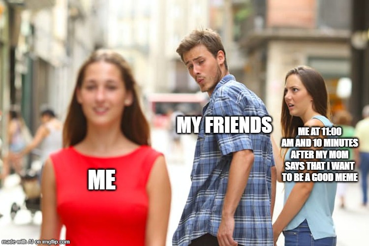 Oddly specific? | MY FRIENDS; ME AT 11:00 AM AND 10 MINUTES AFTER MY MOM SAYS THAT I WANT TO BE A GOOD MEME; ME | image tagged in memes,distracted boyfriend,what,ai meme | made w/ Imgflip meme maker