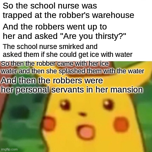 The adventure just keeps going! | So the school nurse was trapped at the robber's warehouse; And the robbers went up to her and asked "Are you thirsty?"; The school nurse smirked and asked them if she could get ice with water; So then the robber came with her ice water and then she splashed them with the water; And then the robbers were her personal servants in her mansion | image tagged in memes,surprised pikachu,ice series,why_,funny | made w/ Imgflip meme maker