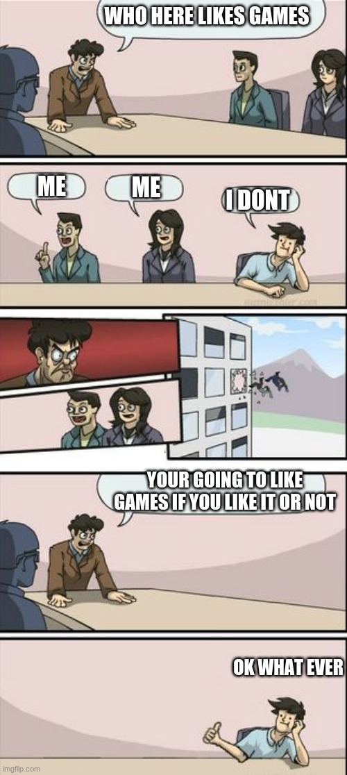... | WHO HERE LIKES GAMES; ME; ME; I DONT; YOUR GOING TO LIKE GAMES IF YOU LIKE IT OR NOT; OK WHAT EVER | image tagged in boardroom meeting sugg 2 | made w/ Imgflip meme maker
