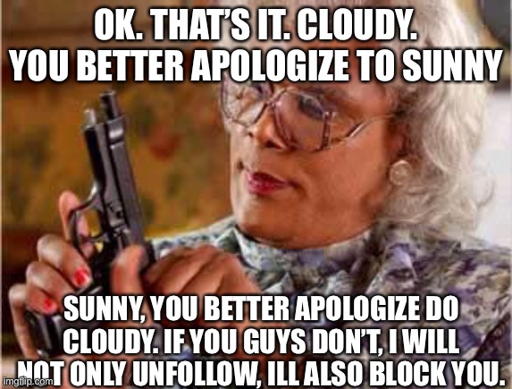 I’m serious. | OK. THAT’S IT. CLOUDY. YOU BETTER APOLOGIZE TO SUNNY; SUNNY, YOU BETTER APOLOGIZE DO CLOUDY. IF YOU GUYS DON’T, I WILL NOT ONLY UNFOLLOW, ILL ALSO BLOCK YOU. | image tagged in madea with gun | made w/ Imgflip meme maker