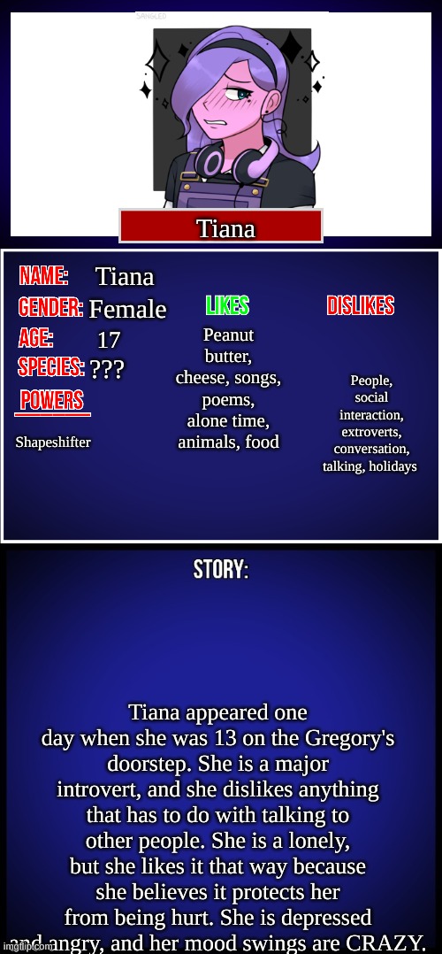 My OC- tiana | Tiana; Tiana; Female; Peanut butter, cheese, songs, poems, alone time, animals, food; People, social interaction, extroverts, conversation, talking, holidays; 17; ??? Shapeshifter; Tiana appeared one day when she was 13 on the Gregory's doorstep. She is a major introvert, and she dislikes anything that has to do with talking to other people. She is a lonely, but she likes it that way because she believes it protects her from being hurt. She is depressed and angry, and her mood swings are CRAZY. | image tagged in oc full showcase | made w/ Imgflip meme maker