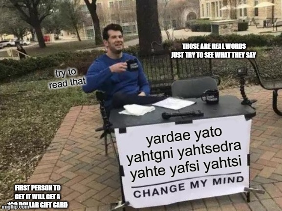 Change My Mind | THOSE ARE REAL WORDS JUST TRY TO SEE WHAT THEY SAY; try to read that; yardae yato yahtgni yahtsedra yahte yafsi yahtsi; FIRST PERSON TO GET IT WILL GET A 100 DOLLAR GIFT CARD | image tagged in memes,change my mind | made w/ Imgflip meme maker