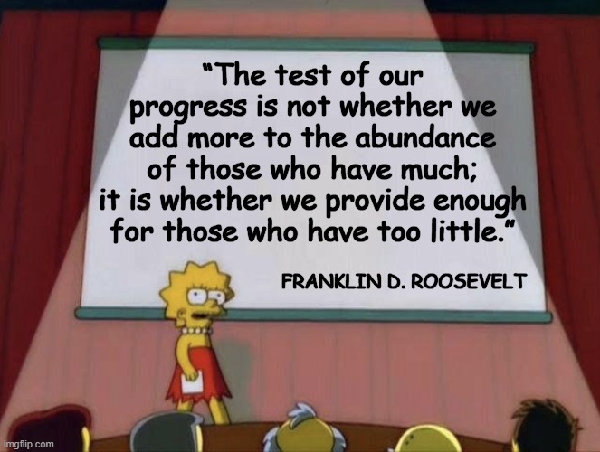 FDR Quote | “The test of our progress is not whether we add more to the abundance of those who have much; it is whether we provide enough
 for those who have too little.”; FRANKLIN D. ROOSEVELT | image tagged in lisa petition meme | made w/ Imgflip meme maker