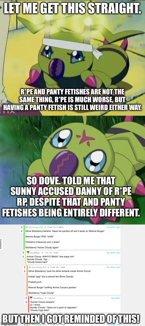 LET ME GET THIS STRAIGHT. R*PE AND PANTY FETISHES ARE NOT THE SAME THING, R*PE IS MUCH WORSE, BUT HAVING A PANTY FETISH IS STILL WEIRD EITHER WAY. SO DOVE. TOLD ME THAT SUNNY ACCUSED DANNY OF R*PE RP, DESPITE THAT AND PANTY FETISHES BEING ENTIRELY DIFFERENT. BUT THEN I GOT REMINDED OF THIS! | made w/ Imgflip meme maker