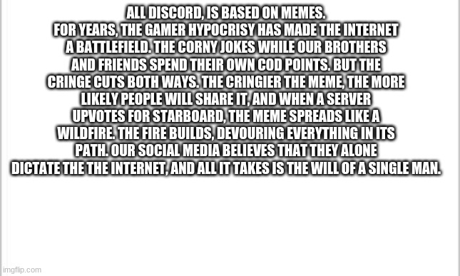 i wrote this myself | ALL DISCORD, IS BASED ON MEMES. FOR YEARS, THE GAMER HYPOCRISY HAS MADE THE INTERNET A BATTLEFIELD. THE CORNY JOKES WHILE OUR BROTHERS AND FRIENDS SPEND THEIR OWN COD POINTS. BUT THE CRINGE CUTS BOTH WAYS. THE CRINGIER THE MEME, THE MORE LIKELY PEOPLE WILL SHARE IT, AND WHEN A SERVER UPVOTES FOR STARBOARD, THE MEME SPREADS LIKE A WILDFIRE. THE FIRE BUILDS, DEVOURING EVERYTHING IN ITS PATH. OUR SOCIAL MEDIA BELIEVES THAT THEY ALONE DICTATE THE THE INTERNET, AND ALL IT TAKES IS THE WILL OF A SINGLE MAN. | image tagged in white background | made w/ Imgflip meme maker