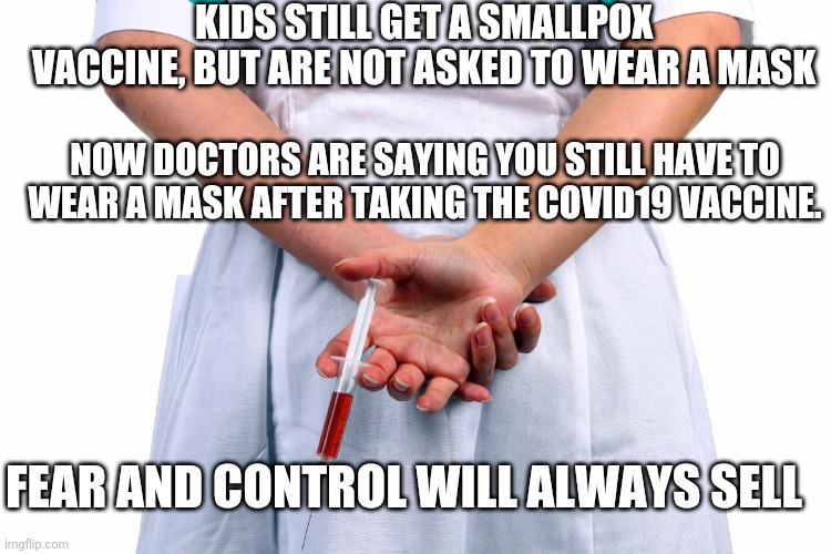 Fraud and Fear Tactic | KIDS STILL GET A SMALLPOX VACCINE, BUT ARE NOT ASKED TO WEAR A MASK; NOW DOCTORS ARE SAYING YOU STILL HAVE TO WEAR A MASK AFTER TAKING THE COVID19 VACCINE. FEAR AND CONTROL WILL ALWAYS SELL | image tagged in covid-19,biden,democrats,liberals,communism,trump | made w/ Imgflip meme maker