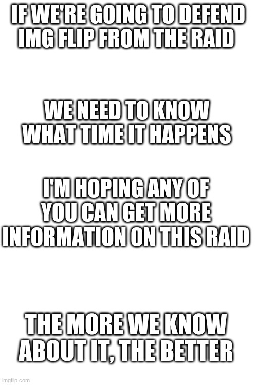 we need info! | IF WE'RE GOING TO DEFEND IMG FLIP FROM THE RAID; WE NEED TO KNOW WHAT TIME IT HAPPENS; I'M HOPING ANY OF YOU CAN GET MORE INFORMATION ON THIS RAID; THE MORE WE KNOW ABOUT IT, THE BETTER | image tagged in blank white template | made w/ Imgflip meme maker