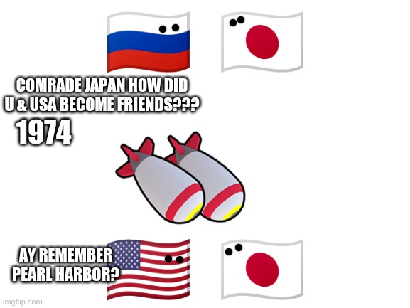 Blank White Template | 🇷🇺  🇯🇵; COMRADE JAPAN HOW DID U & USA BECOME FRIENDS??? 1974; 🇺🇸  🇯🇵; AY REMEMBER PEARL HARBOR? | image tagged in blank white template | made w/ Imgflip meme maker