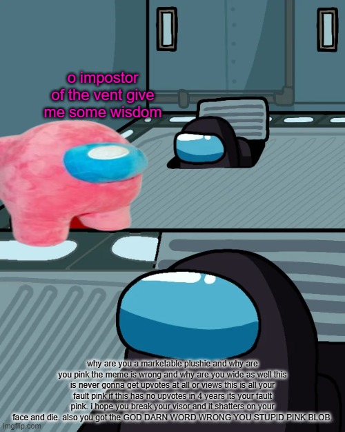 pink you ruined it | o impostor of the vent give me some wisdom; why are you a marketable plushie and why are you pink the meme is wrong and why are you wide as well this is never gonna get upvotes at all or views this is all your fault pink if this has no upvotes in 4 years its your fault pink. i hope you break your visor and it shatters on your face and die. also you got the GOD DARN WORD WRONG YOU STUPID PINK BLOB. | image tagged in impostor of the vent | made w/ Imgflip meme maker