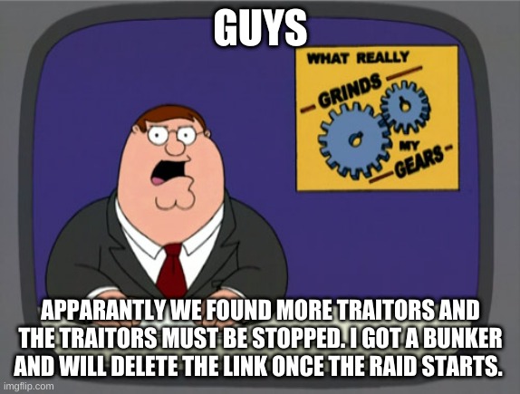 Peter Griffin News | GUYS; APPARANTLY WE FOUND MORE TRAITORS AND THE TRAITORS MUST BE STOPPED. I GOT A BUNKER AND WILL DELETE THE LINK ONCE THE RAID STARTS. | image tagged in memes,peter griffin news | made w/ Imgflip meme maker