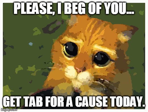 Puss in Boots has a wisdom | PLEASE, I BEG OF YOU... GET TAB FOR A CAUSE TODAY. | image tagged in memes,shrek cat | made w/ Imgflip meme maker