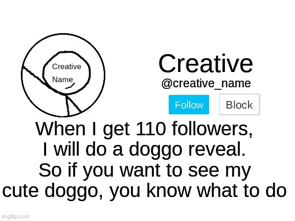 I got an idea for my next follower special | When I get 110 followers, I will do a doggo reveal. So if you want to see my cute doggo, you know what to do | made w/ Imgflip meme maker