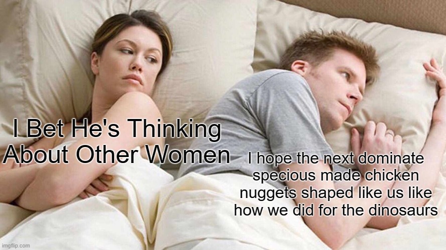 I Bet He's Thinking About Other Women Meme | I Bet He's Thinking About Other Women; I hope the next dominate specious made chicken nuggets shaped like us like how we did for the dinosaurs | image tagged in memes,i bet he's thinking about other women | made w/ Imgflip meme maker