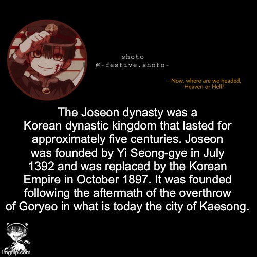 google go AHH | The Joseon dynasty was a Korean dynastic kingdom that lasted for approximately five centuries. Joseon was founded by Yi Seong-gye in July 1392 and was replaced by the Korean Empire in October 1897. It was founded following the aftermath of the overthrow of Goryeo in what is today the city of Kaesong. | image tagged in shoto s 1010101th template | made w/ Imgflip meme maker