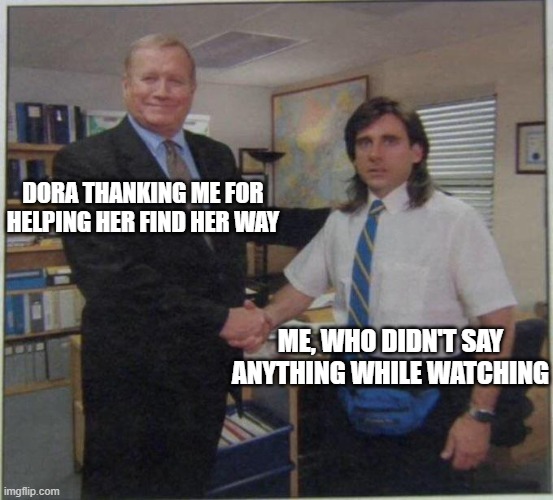 the office handshake | DORA THANKING ME FOR HELPING HER FIND HER WAY; ME, WHO DIDN'T SAY ANYTHING WHILE WATCHING | image tagged in the office handshake | made w/ Imgflip meme maker