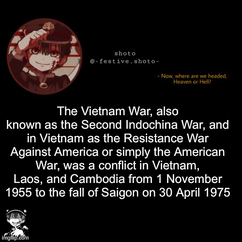 shoto’s 1010101th template | The Vietnam War, also known as the Second Indochina War, and in Vietnam as the Resistance War Against America or simply the American War, was a conflict in Vietnam, Laos, and Cambodia from 1 November 1955 to the fall of Saigon on 30 April 1975 | image tagged in shoto s 1010101th template | made w/ Imgflip meme maker