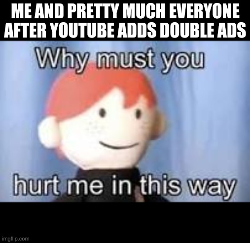 youtube is annoying as hell because of this | ME AND PRETTY MUCH EVERYONE AFTER YOUTUBE ADDS DOUBLE ADS | image tagged in why must you hurt me in this way,youtube | made w/ Imgflip meme maker