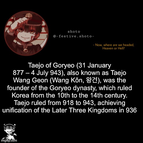 shoto’s 1010101th template | Taejo of Goryeo (31 January 877 – 4 July 943), also known as Taejo Wang Geon (Wang Kǒn, 왕건), was the founder of the Goryeo dynasty, which ruled Korea from the 10th to the 14th century. Taejo ruled from 918 to 943, achieving unification of the Later Three Kingdoms in 936 | image tagged in shoto s 1010101th template | made w/ Imgflip meme maker