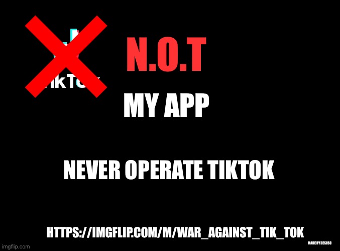 N.O.T. Poster (you can share if you want) | N.O.T; MY APP; NEVER OPERATE TIKTOK; HTTPS://IMGFLIP.COM/M/WAR_AGAINST_TIK_TOK; MADE BY DESCSO | image tagged in blank black,anti-tiktok | made w/ Imgflip meme maker