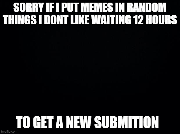 sorry | SORRY IF I PUT MEMES IN RANDOM THINGS I DONT LIKE WAITING 12 HOURS; TO GET A NEW SUBMITION | image tagged in black background | made w/ Imgflip meme maker