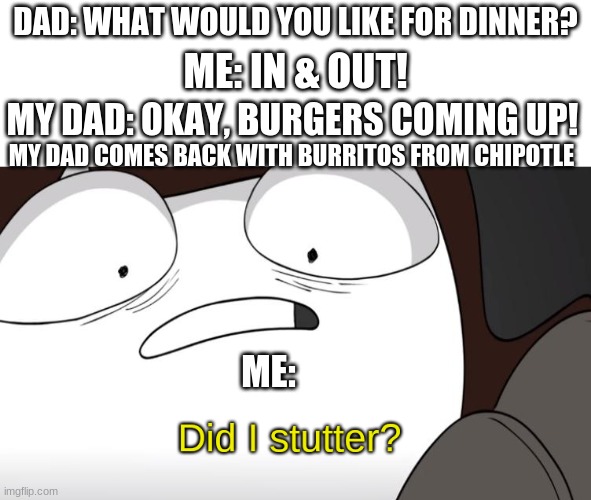 Bruh, did I stutter? | DAD: WHAT WOULD YOU LIKE FOR DINNER? ME: IN & OUT! MY DAD: OKAY, BURGERS COMING UP! MY DAD COMES BACK WITH BURRITOS FROM CHIPOTLE; ME: | image tagged in did i stutter,funny,memes,why_,bruh,dank memes | made w/ Imgflip meme maker