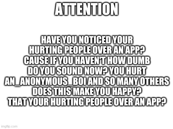 Have you? | HAVE YOU NOTICED YOUR HURTING PEOPLE OVER AN APP? CAUSE IF YOU HAVEN'T HOW DUMB DO YOU SOUND NOW? YOU HURT AN_ANONYMOUS_BOI AND SO MANY OTHERS DOES THIS MAKE YOU HAPPY? THAT YOUR HURTING PEOPLE OVER AN APP? ATTENTION | image tagged in blank white template | made w/ Imgflip meme maker