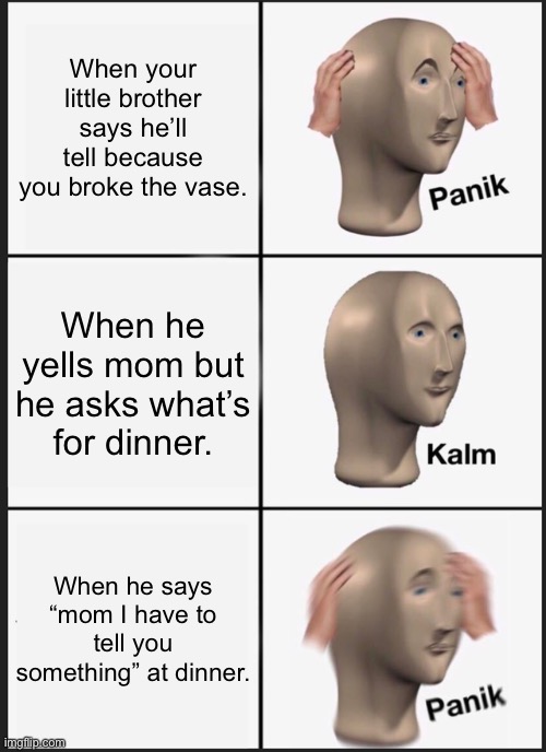 i swear it’s torture. | When your little brother says he’ll tell because you broke the vase. When he yells mom but he asks what’s for dinner. When he says “mom I have to tell you something” at dinner. | image tagged in memes,panik kalm panik | made w/ Imgflip meme maker