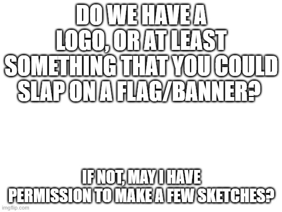 Blank White Template | DO WE HAVE A LOGO, OR AT LEAST SOMETHING THAT YOU COULD SLAP ON A FLAG/BANNER? IF NOT, MAY I HAVE PERMISSION TO MAKE A FEW SKETCHES? | image tagged in blank white template | made w/ Imgflip meme maker