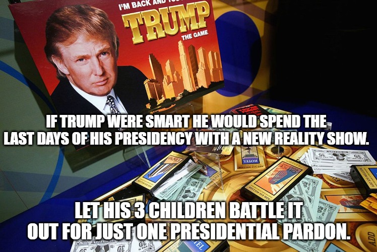 trump reality show | IF TRUMP WERE SMART HE WOULD SPEND THE LAST DAYS OF HIS PRESIDENCY WITH A NEW REALITY SHOW. LET HIS 3 CHILDREN BATTLE IT OUT FOR JUST ONE PRESIDENTIAL PARDON. | image tagged in trump,reality show,ivanka,eric trump | made w/ Imgflip meme maker