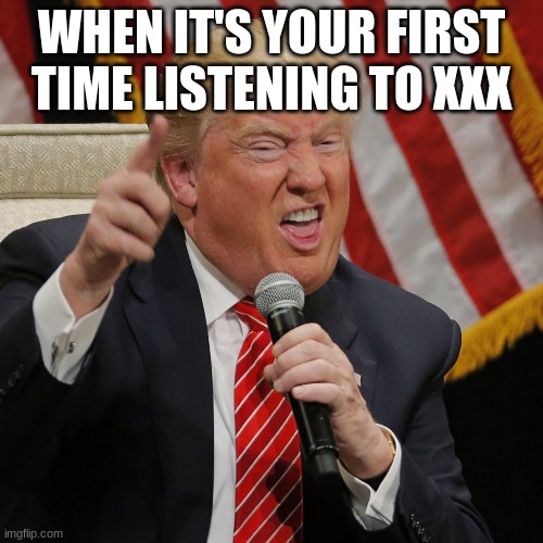 donald trump | WHEN IT'S YOUR FIRST TIME LISTENING TO XXX | image tagged in memes | made w/ Imgflip meme maker