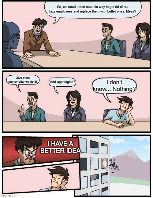 Boardroom Meeting Suggestion | So, we need a non-sueable way to get rid of our lazy employees and replace them with better ones. Ideas? Give them money after we do it! Add appologies? I don't know... Nothing? I HAVE A BETTER IDEA | image tagged in memes,boardroom meeting suggestion,i have a better idea | made w/ Imgflip meme maker