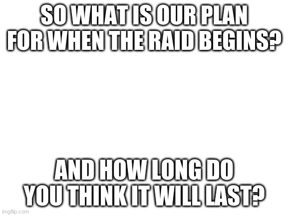 Blank White Template | SO WHAT IS OUR PLAN FOR WHEN THE RAID BEGINS? AND HOW LONG DO YOU THINK IT WILL LAST? | image tagged in blank white template | made w/ Imgflip meme maker