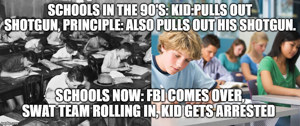 school in the 1990s vs school now | SCHOOLS IN THE 90'S: KID:PULLS OUT SHOTGUN, PRINCIPLE: ALSO PULLS OUT HIS SHOTGUN. SCHOOLS NOW: FBI COMES OVER, SWAT TEAM ROLLING IN, KID GETS ARRESTED | image tagged in old school | made w/ Imgflip meme maker