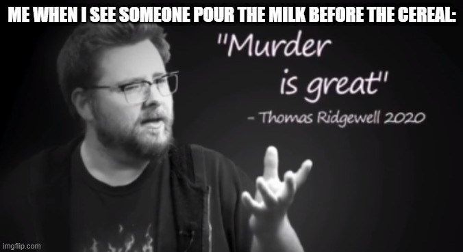 murder is great | ME WHEN I SEE SOMEONE POUR THE MILK BEFORE THE CEREAL: | image tagged in murder is great | made w/ Imgflip meme maker