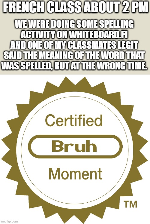 Bad Timing, Mate | FRENCH CLASS ABOUT 2 PM; WE WERE DOING SOME SPELLING ACTIVITY ON WHITEBOARD.FI AND ONE OF MY CLASSMATES LEGIT SAID THE MEANING OF THE WORD THAT WAS SPELLED, BUT AT THE WRONG TIME. | image tagged in certified bruh moment | made w/ Imgflip meme maker
