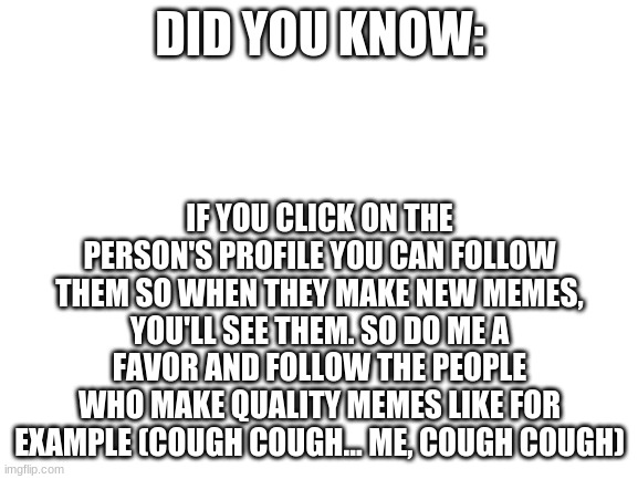 Do it... | DID YOU KNOW:; IF YOU CLICK ON THE PERSON'S PROFILE YOU CAN FOLLOW THEM SO WHEN THEY MAKE NEW MEMES, YOU'LL SEE THEM. SO DO ME A FAVOR AND FOLLOW THE PEOPLE WHO MAKE QUALITY MEMES LIKE FOR EXAMPLE (COUGH COUGH... ME, COUGH COUGH) | image tagged in blank white template | made w/ Imgflip meme maker