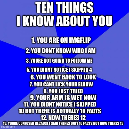 Blank Blue Background Meme | TEN THINGS I KNOW ABOUT YOU; 1. YOU ARE ON IMGFLIP; 2. YOU DONT KNOW WHO I AM; 3. YOURE NOT GOING TO FOLLOW ME; 5. YOU DIDNT NOTICE I SKIPPED 4; 6. YOU WENT BACK TO LOOK; 7. YOU CANT LICK YOUR ELBOW; 8. YOU JUST TRIED; 9. YOUR ARM IS WET NOW; 11. YOU DIDNT NOTICE I SKIPPED 10 BUT THERE IS ACTUALLY 10 FACTS; 12. NOW THERES 12; 13. YOURE CONFUSED BECAUSE I SAID THERES ONLY 10 FACTS BUT NOW THERES 13 | image tagged in memes,blank blue background | made w/ Imgflip meme maker
