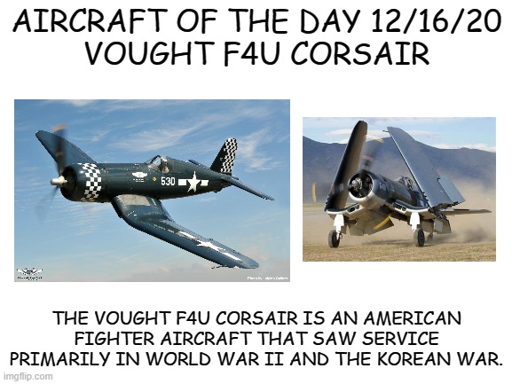 12/16/20 | AIRCRAFT OF THE DAY 12/16/20
VOUGHT F4U CORSAIR; THE VOUGHT F4U CORSAIR IS AN AMERICAN FIGHTER AIRCRAFT THAT SAW SERVICE PRIMARILY IN WORLD WAR II AND THE KOREAN WAR. | image tagged in blank white template | made w/ Imgflip meme maker