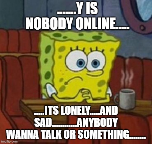 Lonely Spongebob | .......Y IS NOBODY ONLINE..... .....ITS LONELY.....AND SAD............ANYBODY WANNA TALK OR SOMETHING........ | image tagged in lonely spongebob | made w/ Imgflip meme maker
