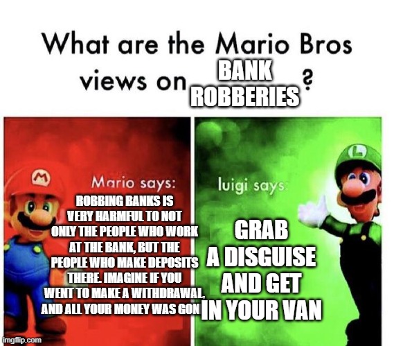 LOL | BANK ROBBERIES; ROBBING BANKS IS VERY HARMFUL TO NOT ONLY THE PEOPLE WHO WORK AT THE BANK, BUT THE PEOPLE WHO MAKE DEPOSITS THERE. IMAGINE IF YOU WENT TO MAKE A WITHDRAWAL, AND ALL YOUR MONEY WAS GONE. GRAB A DISGUISE AND GET IN YOUR VAN | image tagged in mario bros views | made w/ Imgflip meme maker