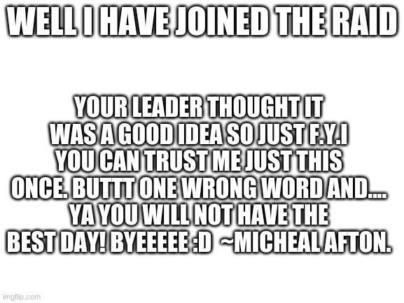 I have Joined the raid | WELL I HAVE JOINED THE RAID; YOUR LEADER THOUGHT IT WAS A GOOD IDEA SO JUST F.Y.I YOU CAN TRUST ME JUST THIS ONCE. BUTTT ONE WRONG WORD AND.... YA YOU WILL NOT HAVE THE BEST DAY! BYEEEEE :D  ~MICHEAL AFTON. | image tagged in blank white template | made w/ Imgflip meme maker