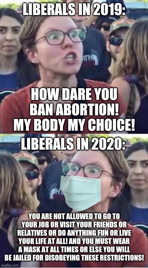 Liberals: "pro-choice" in 2019, anti-choice (on everything else) in 2020 | LIBERALS IN 2019:; HOW DARE YOU BAN ABORTION! MY BODY MY CHOICE! LIBERALS IN 2020:; YOU ARE NOT ALLOWED TO GO TO YOUR JOB OR VISIT YOUR FRIENDS OR RELATIVES OR DO ANYTHING FUN OR LIVE YOUR LIFE AT ALL! AND YOU MUST WEAR A MASK AT ALL TIMES OR ELSE YOU WILL BE JAILED FOR DISOBEYING THESE RESTRICTIONS! | image tagged in angry liberal hypocrite,sjw,karen,covid-19,tyranny,hysteria | made w/ Imgflip meme maker