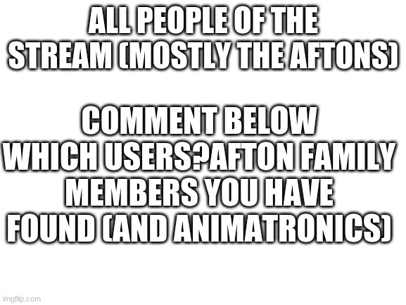 PLease do dis | ALL PEOPLE OF THE STREAM (MOSTLY THE AFTONS); COMMENT BELOW WHICH USERS?AFTON FAMILY MEMBERS YOU HAVE FOUND (AND ANIMATRONICS) | image tagged in blank white template | made w/ Imgflip meme maker