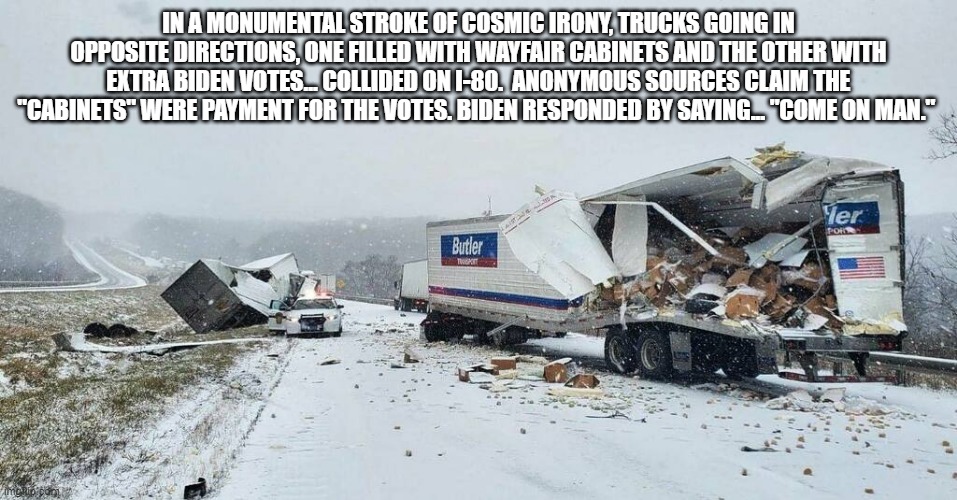 wayfair voters | IN A MONUMENTAL STROKE OF COSMIC IRONY, TRUCKS GOING IN OPPOSITE DIRECTIONS, ONE FILLED WITH WAYFAIR CABINETS AND THE OTHER WITH EXTRA BIDEN VOTES... COLLIDED ON I-80.  ANONYMOUS SOURCES CLAIM THE "CABINETS" WERE PAYMENT FOR THE VOTES. BIDEN RESPONDED BY SAYING... "COME ON MAN." | image tagged in election 2020 | made w/ Imgflip meme maker