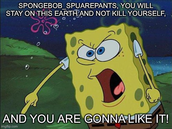 Plz don’t kill yourself | SPONGEBOB_SPUAREPANTS, YOU WILL STAY ON THIS EARTH AND NOT KILL YOURSELF, AND YOU ARE GONNA LIKE IT! | image tagged in spongebob | made w/ Imgflip meme maker