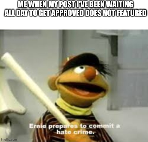 This happened today (no i did not commit a crime) | ME WHEN MY POST I'VE BEEN WAITING ALL DAY TO GET APPROVED DOES NOT FEATURED | image tagged in ernie prepares to commit a hate crime,imgflip | made w/ Imgflip meme maker