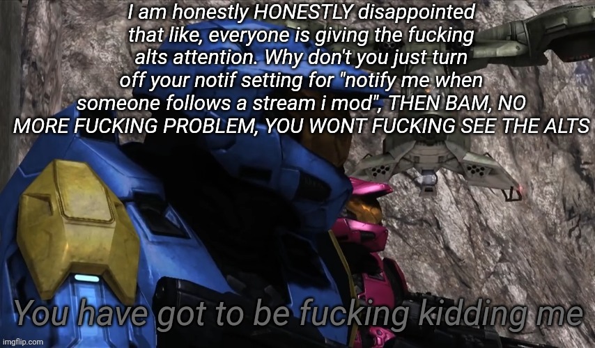 You have got to be fucking kidding me | I am honestly HONESTLY disappointed that like, everyone is giving the fucking alts attention. Why don't you just turn off your notif setting for "notify me when someone follows a stream i mod", THEN BAM, NO MORE FUCKING PROBLEM, YOU WONT FUCKING SEE THE ALTS | image tagged in you have got to be fucking kidding me | made w/ Imgflip meme maker