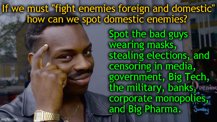 How can we spot domestic enemies?... | If we must "fight enemies foreign and domestic"
how can we spot domestic enemies? Spot the bad guys
wearing masks,
stealing elections, and
censoring in media,
government, Big Tech,
the military, banks,
corporate monopolies,
and Big Pharma. | image tagged in memes,roll safe think about it,scamdemic,government corruption,media lies,election 2020 | made w/ Imgflip meme maker