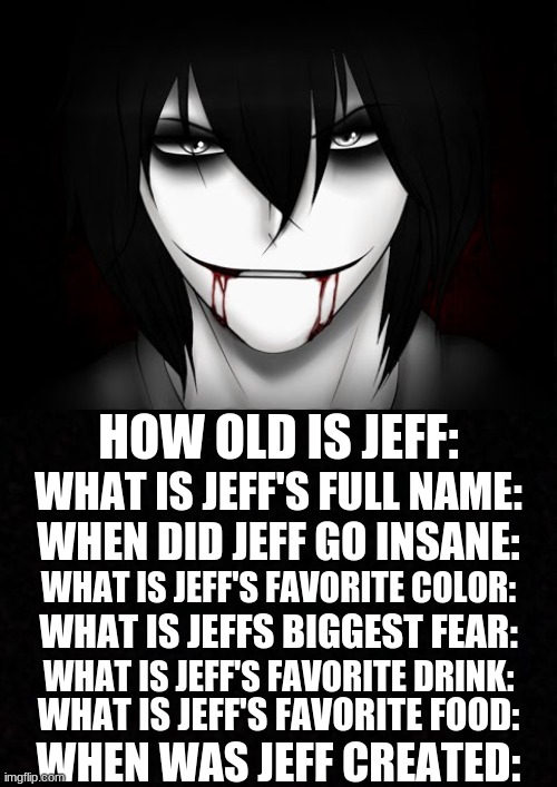 get all/most of them correct WITHOUT CHEATING and i'll do another cosplay of your choice | HOW OLD IS JEFF:; WHAT IS JEFF'S FULL NAME:; WHEN DID JEFF GO INSANE:; WHAT IS JEFF'S FAVORITE COLOR:; WHAT IS JEFFS BIGGEST FEAR:; WHAT IS JEFF'S FAVORITE DRINK:; WHAT IS JEFF'S FAVORITE FOOD:; WHEN WAS JEFF CREATED: | image tagged in creepypasta | made w/ Imgflip meme maker