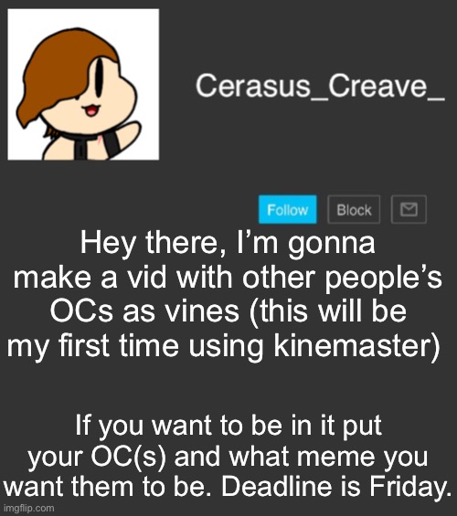 Cerasus_Creave_ announcement | Hey there, I’m gonna make a vid with other people’s OCs as vines (this will be my first time using kinemaster); If you want to be in it put your OC(s) and what meme you want them to be. Deadline is Friday. | image tagged in cerasus_creave_ announcement | made w/ Imgflip meme maker